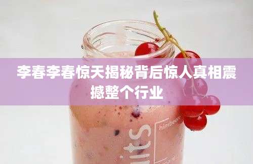 李春李春惊天揭秘背后惊人真相震撼整个行业