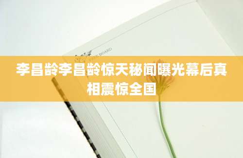 李昌龄李昌龄惊天秘闻曝光幕后真相震惊全国