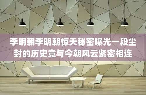 李明朝李明朝惊天秘密曝光一段尘封的历史竟与今朝风云紧密相连