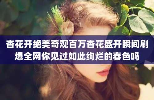 杏花开绝美奇观百万杏花盛开瞬间刷爆全网你见过如此绚烂的春色吗