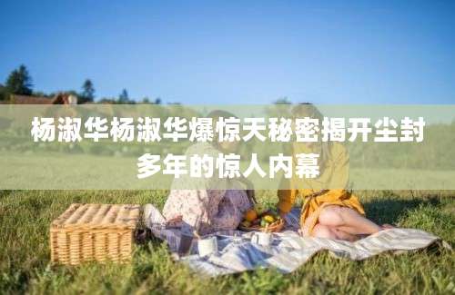 杨淑华杨淑华爆惊天秘密揭开尘封多年的惊人内幕