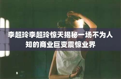 李超玲李超玲惊天揭秘一场不为人知的商业巨变震惊业界