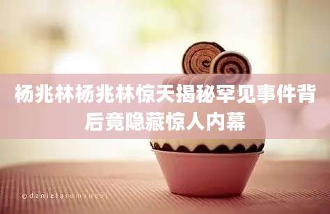 杨兆林杨兆林惊天揭秘罕见事件背后竟隐藏惊人内幕