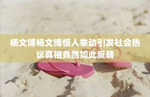 杨文博杨文博惊人举动引发社会热议真相竟然如此反转
