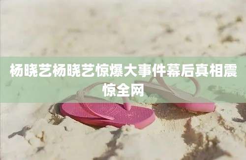 杨晓艺杨晓艺惊爆大事件幕后真相震惊全网