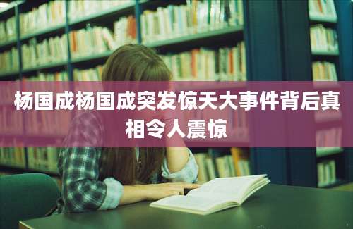 杨国成杨国成突发惊天大事件背后真相令人震惊