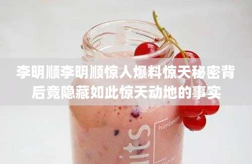 李明顺李明顺惊人爆料惊天秘密背后竟隐藏如此惊天动地的事实