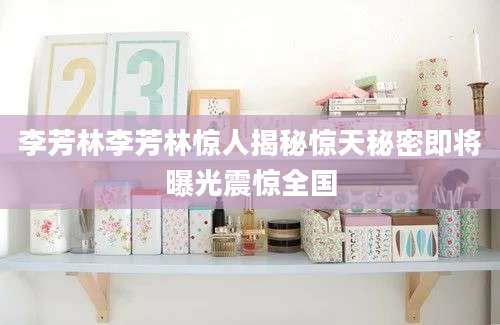 李芳林李芳林惊人揭秘惊天秘密即将曝光震惊全国