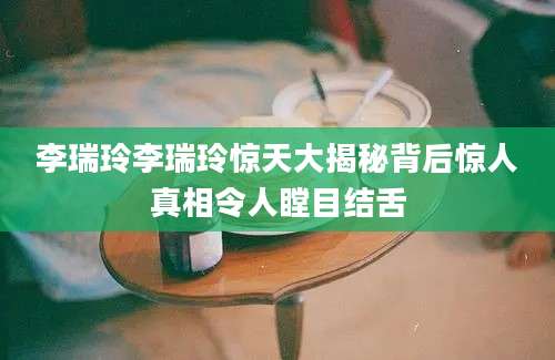 李瑞玲李瑞玲惊天大揭秘背后惊人真相令人瞠目结舌