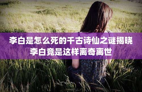 李白是怎么死的千古诗仙之谜揭晓李白竟是这样离奇离世