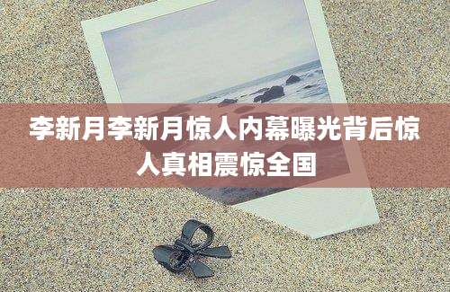 李新月李新月惊人内幕曝光背后惊人真相震惊全国