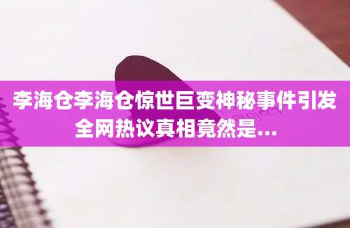 李海仓李海仓惊世巨变神秘事件引发全网热议真相竟然是...
