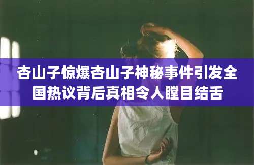 杏山子惊爆杏山子神秘事件引发全国热议背后真相令人瞠目结舌