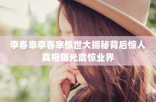 李春宰李春宰惊世大揭秘背后惊人真相曝光震惊业界