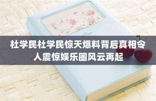 杜学民杜学民惊天爆料背后真相令人震惊娱乐圈风云再起
