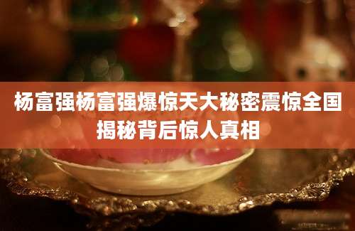 杨富强杨富强爆惊天大秘密震惊全国揭秘背后惊人真相