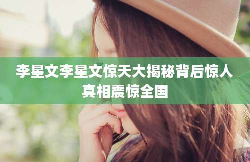 李星文李星文惊天大揭秘背后惊人真相震惊全国