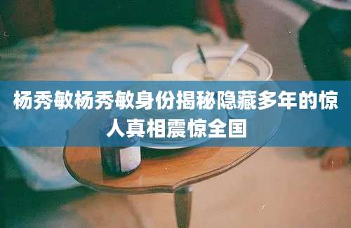 杨秀敏杨秀敏身份揭秘隐藏多年的惊人真相震惊全国