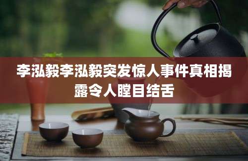 李泓毅李泓毅突发惊人事件真相揭露令人瞠目结舌