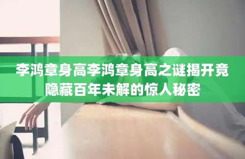 李鸿章身高李鸿章身高之谜揭开竟隐藏百年未解的惊人秘密