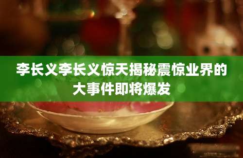 李长义李长义惊天揭秘震惊业界的大事件即将爆发