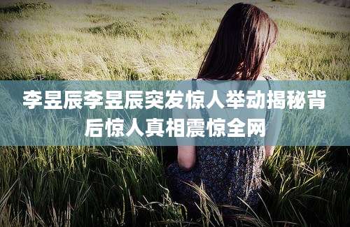 李昱辰李昱辰突发惊人举动揭秘背后惊人真相震惊全网