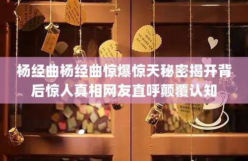 杨经曲杨经曲惊爆惊天秘密揭开背后惊人真相网友直呼颠覆认知
