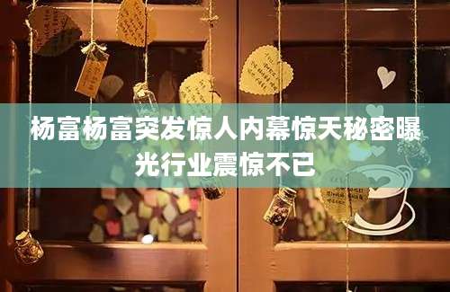 杨富杨富突发惊人内幕惊天秘密曝光行业震惊不已