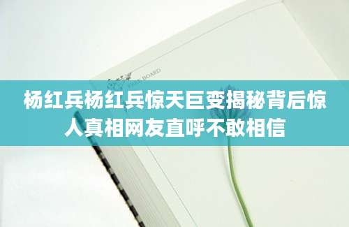 杨红兵杨红兵惊天巨变揭秘背后惊人真相网友直呼不敢相信