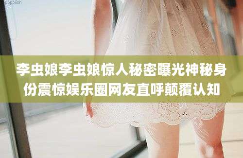 李虫娘李虫娘惊人秘密曝光神秘身份震惊娱乐圈网友直呼颠覆认知