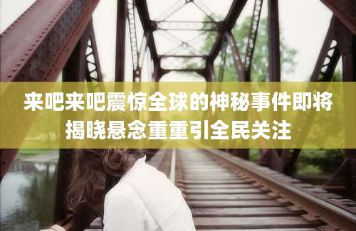 来吧来吧震惊全球的神秘事件即将揭晓悬念重重引全民关注