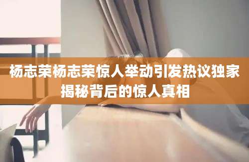 杨志荣杨志荣惊人举动引发热议独家揭秘背后的惊人真相
