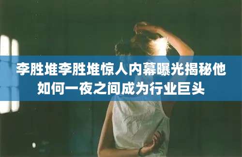 李胜堆李胜堆惊人内幕曝光揭秘他如何一夜之间成为行业巨头
