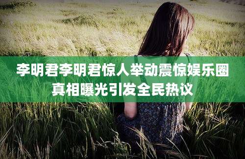 李明君李明君惊人举动震惊娱乐圈真相曝光引发全民热议
