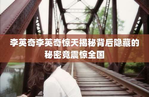 李英奇李英奇惊天揭秘背后隐藏的秘密竟震惊全国