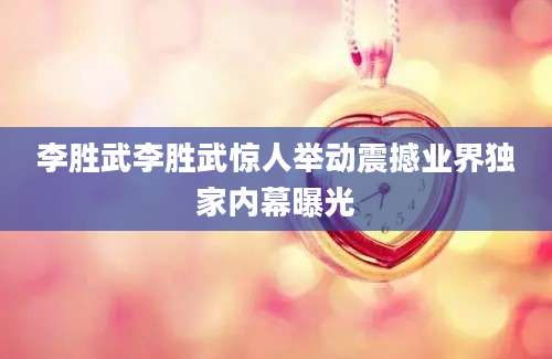 李胜武李胜武惊人举动震撼业界独家内幕曝光