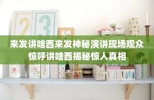 来发讲啥西来发神秘演讲现场观众惊呼讲啥西揭秘惊人真相