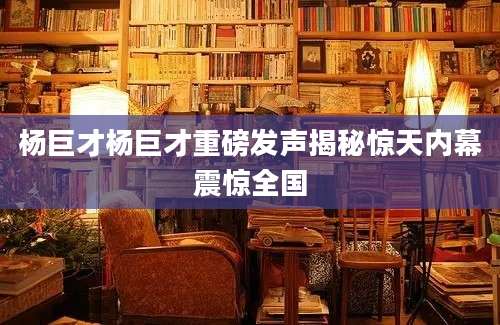 杨巨才杨巨才重磅发声揭秘惊天内幕震惊全国