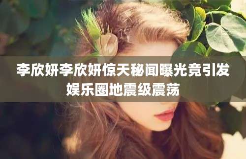 李欣妍李欣妍惊天秘闻曝光竟引发娱乐圈地震级震荡