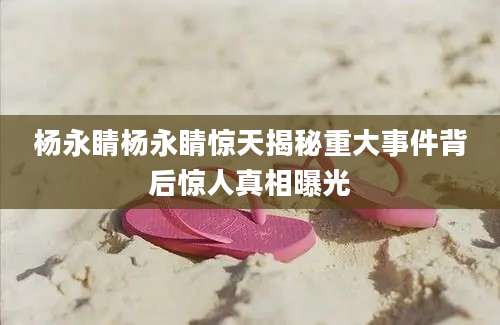 杨永睛杨永睛惊天揭秘重大事件背后惊人真相曝光