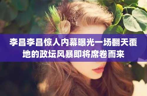李昌李昌惊人内幕曝光一场翻天覆地的政坛风暴即将席卷而来