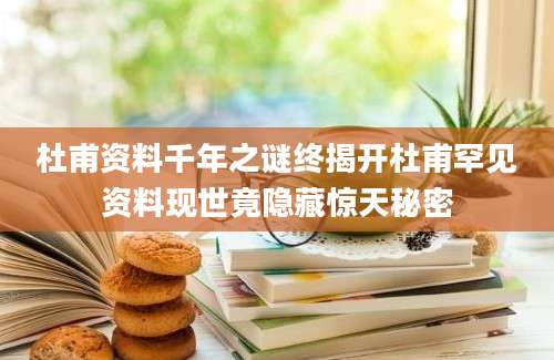 杜甫资料千年之谜终揭开杜甫罕见资料现世竟隐藏惊天秘密