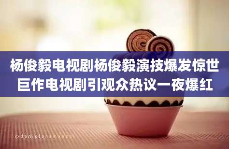 杨俊毅电视剧杨俊毅演技爆发惊世巨作电视剧引观众热议一夜爆红