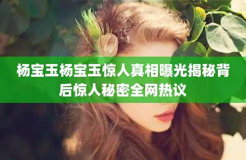 杨宝玉杨宝玉惊人真相曝光揭秘背后惊人秘密全网热议