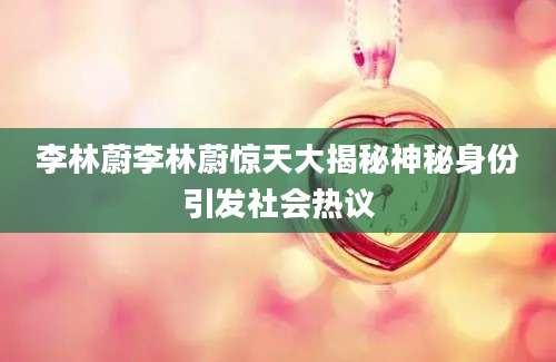 李林蔚李林蔚惊天大揭秘神秘身份引发社会热议