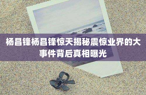 杨昌锋杨昌锋惊天揭秘震惊业界的大事件背后真相曝光