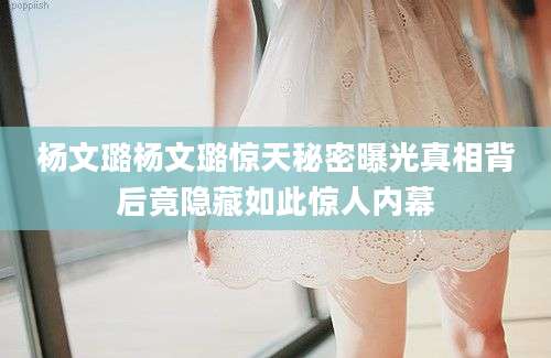 杨文璐杨文璐惊天秘密曝光真相背后竟隐藏如此惊人内幕
