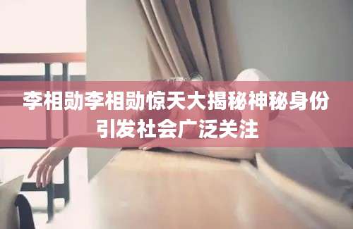 李相勋李相勋惊天大揭秘神秘身份引发社会广泛关注