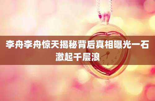 李舟李舟惊天揭秘背后真相曝光一石激起千层浪