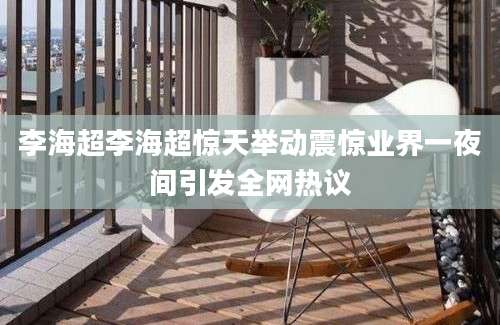 李海超李海超惊天举动震惊业界一夜间引发全网热议